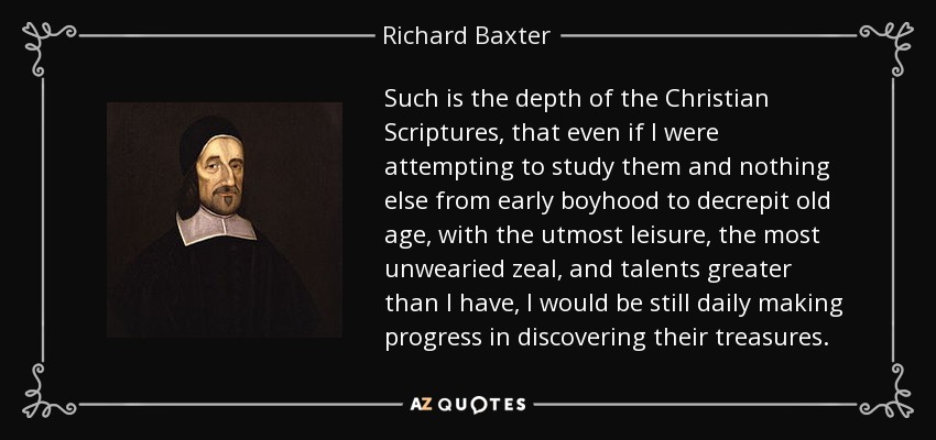 Such is the depth of the Christian Scriptures, that even if I were attempting to study them and nothing else from early boyhood to decrepit old age, with the utmost leisure, the most unwearied zeal, and talents greater than I have, I would be still daily making progress in discovering their treasures. - Richard Baxter