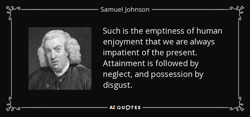 Such is the emptiness of human enjoyment that we are always impatient of the present. Attainment is followed by neglect, and possession by disgust. - Samuel Johnson