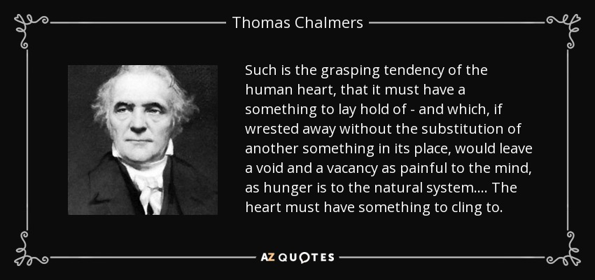 Such is the grasping tendency of the human heart, that it must have a something to lay hold of - and which, if wrested away without the substitution of another something in its place, would leave a void and a vacancy as painful to the mind, as hunger is to the natural system.... The heart must have something to cling to. - Thomas Chalmers