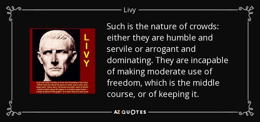 Such is the nature of crowds: either they are humble and servile or arrogant and dominating. They are incapable of making moderate use of freedom, which is the middle course, or of keeping it. - Livy