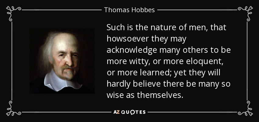 Such is the nature of men, that howsoever they may acknowledge many others to be more witty, or more eloquent, or more learned; yet they will hardly believe there be many so wise as themselves. - Thomas Hobbes