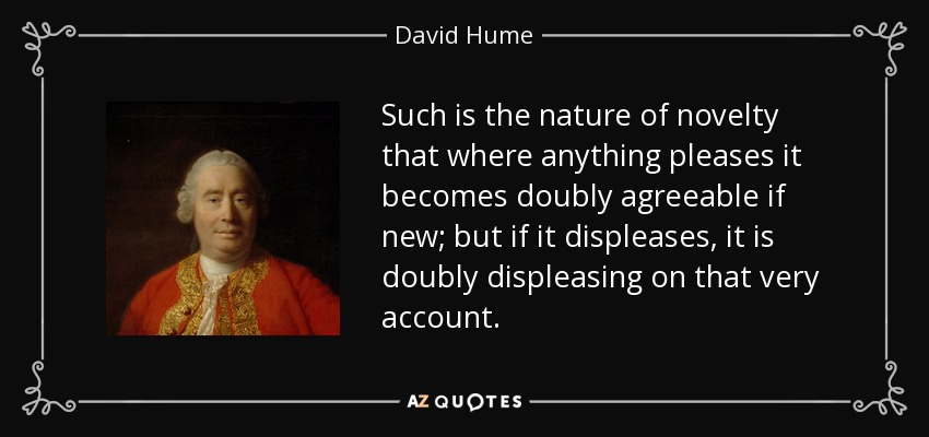 Such is the nature of novelty that where anything pleases it becomes doubly agreeable if new; but if it displeases, it is doubly displeasing on that very account. - David Hume