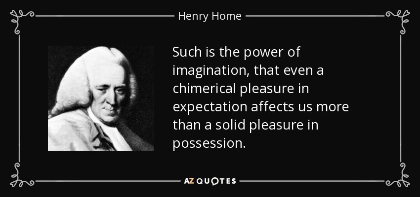 Such is the power of imagination, that even a chimerical pleasure in expectation affects us more than a solid pleasure in possession. - Henry Home, Lord Kames