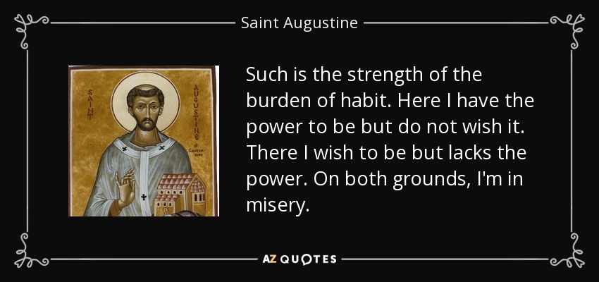 Such is the strength of the burden of habit. Here I have the power to be but do not wish it. There I wish to be but lacks the power. On both grounds, I'm in misery. - Saint Augustine