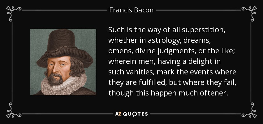 Such is the way of all superstition, whether in astrology, dreams, omens, divine judgments, or the like; wherein men, having a delight in such vanities, mark the events where they are fulfilled, but where they fail, though this happen much oftener. - Francis Bacon