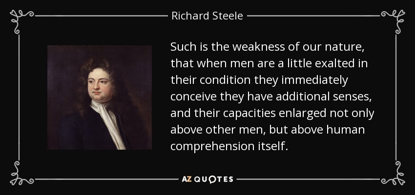 Such is the weakness of our nature, that when men are a little exalted in their condition they immediately conceive they have additional senses, and their capacities enlarged not only above other men, but above human comprehension itself. - Richard Steele