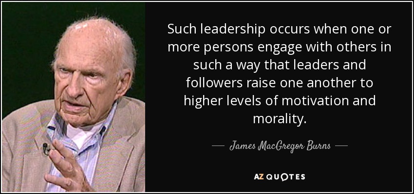 Such leadership occurs when one or more persons engage with others in such a way that leaders and followers raise one another to higher levels of motivation and morality. - James MacGregor Burns