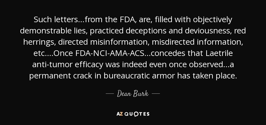 Such letters...from the FDA, are, filled with objectively demonstrable lies, practiced deceptions and deviousness, red herrings, directed misinformation, misdirected information, etc. ...Once FDA-NCI-AMA-ACS...concedes that Laetrile anti-tumor efficacy was indeed even once observed...a permanent crack in bureaucratic armor has taken place. - Dean Burk