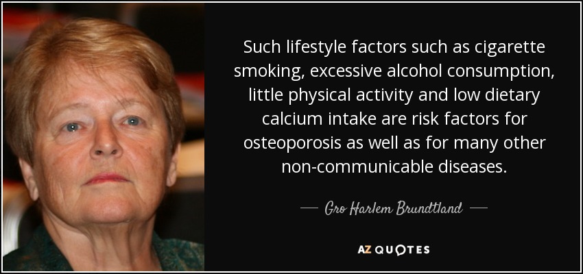 Such lifestyle factors such as cigarette smoking, excessive alcohol consumption, little physical activity and low dietary calcium intake are risk factors for osteoporosis as well as for many other non-communicable diseases. - Gro Harlem Brundtland