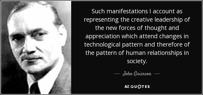 Such manifestations I account as representing the creative leadership of the new forces of thought and appreciation which attend changes in technological pattern and therefore of the pattern of human relationships in society. - John Grierson