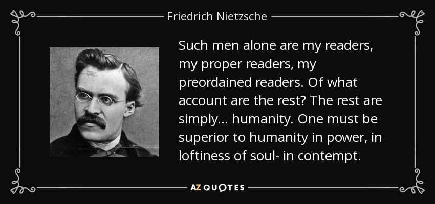 Such men alone are my readers, my proper readers, my preordained readers. Of what account are the rest? The rest are simply... humanity. One must be superior to humanity in power, in loftiness of soul- in contempt. - Friedrich Nietzsche