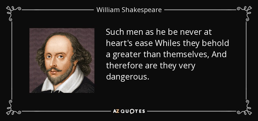 Such men as he be never at heart's ease Whiles they behold a greater than themselves, And therefore are they very dangerous. - William Shakespeare