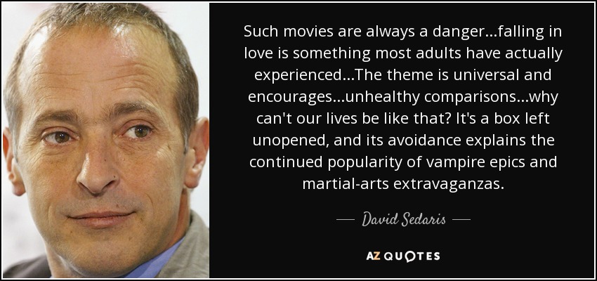 Such movies are always a danger...falling in love is something most adults have actually experienced...The theme is universal and encourages...unhealthy comparisons...why can't our lives be like that? It's a box left unopened, and its avoidance explains the continued popularity of vampire epics and martial-arts extravaganzas. - David Sedaris
