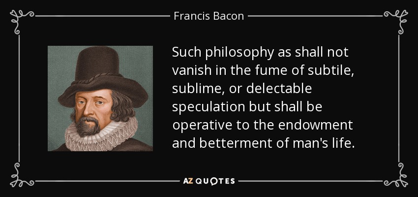 Such philosophy as shall not vanish in the fume of subtile, sublime, or delectable speculation but shall be operative to the endowment and betterment of man's life. - Francis Bacon