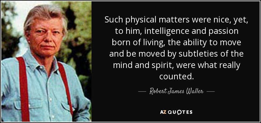 Such physical matters were nice, yet, to him, intelligence and passion born of living, the ability to move and be moved by subtleties of the mind and spirit, were what really counted. - Robert James Waller