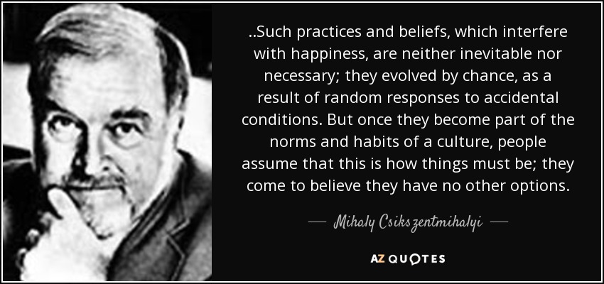 ..Such practices and beliefs, which interfere with happiness, are neither inevitable nor necessary; they evolved by chance, as a result of random responses to accidental conditions. But once they become part of the norms and habits of a culture, people assume that this is how things must be; they come to believe they have no other options. - Mihaly Csikszentmihalyi