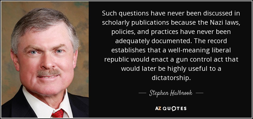 Such questions have never been discussed in scholarly publications because the Nazi laws, policies, and practices have never been adequately documented. The record establishes that a well-meaning liberal republic would enact a gun control act that would later be highly useful to a dictatorship. - Stephen Halbrook