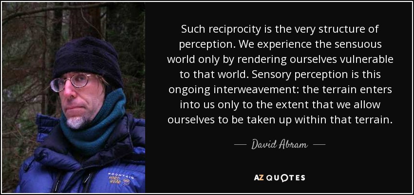 Such reciprocity is the very structure of perception. We experience the sensuous world only by rendering ourselves vulnerable to that world. Sensory perception is this ongoing interweavement: the terrain enters into us only to the extent that we allow ourselves to be taken up within that terrain. - David Abram