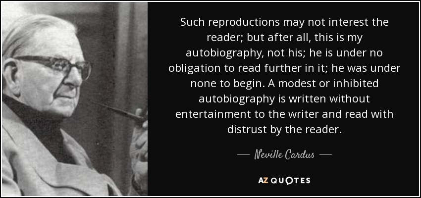 Such reproductions may not interest the reader; but after all, this is my autobiography, not his; he is under no obligation to read further in it; he was under none to begin. A modest or inhibited autobiography is written without entertainment to the writer and read with distrust by the reader. - Neville Cardus