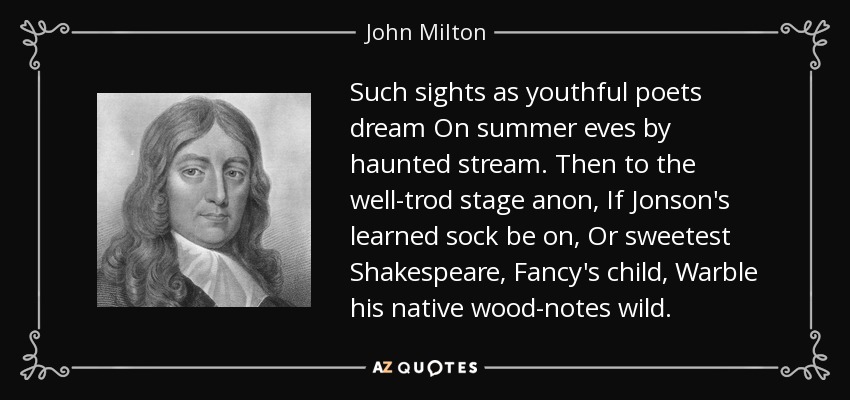 Such sights as youthful poets dream On summer eves by haunted stream. Then to the well-trod stage anon, If Jonson's learned sock be on, Or sweetest Shakespeare, Fancy's child, Warble his native wood-notes wild. - John Milton