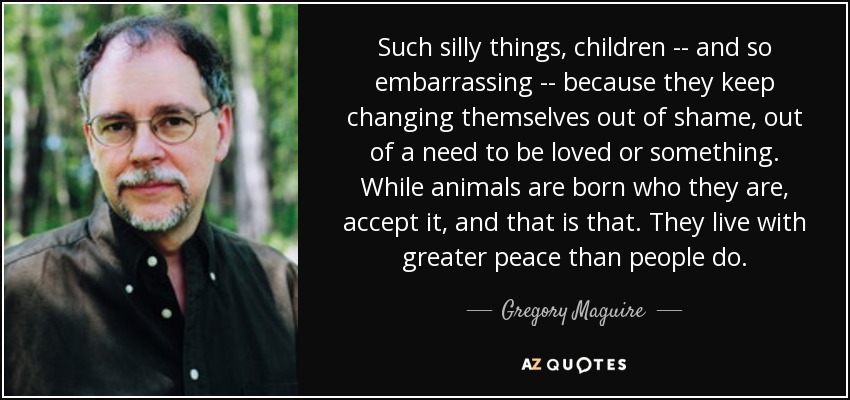 Such silly things, children -- and so embarrassing -- because they keep changing themselves out of shame, out of a need to be loved or something. While animals are born who they are, accept it, and that is that. They live with greater peace than people do. - Gregory Maguire