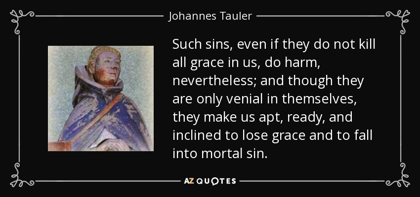 Such sins, even if they do not kill all grace in us, do harm, nevertheless; and though they are only venial in themselves, they make us apt, ready, and inclined to lose grace and to fall into mortal sin. - Johannes Tauler