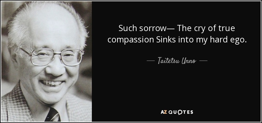 Such sorrow— The cry of true compassion Sinks into my hard ego. - Taitetsu Unno