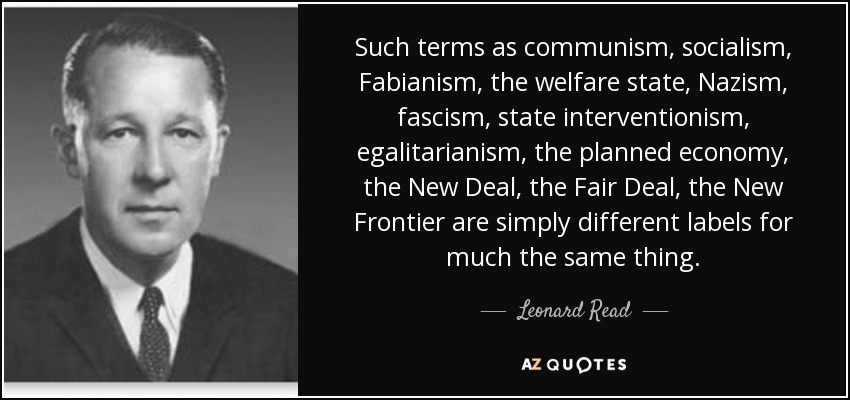 Such terms as communism, socialism, Fabianism, the welfare state, Nazism, fascism, state interventionism, egalitarianism, the planned economy, the New Deal, the Fair Deal, the New Frontier are simply different labels for much the same thing. - Leonard Read