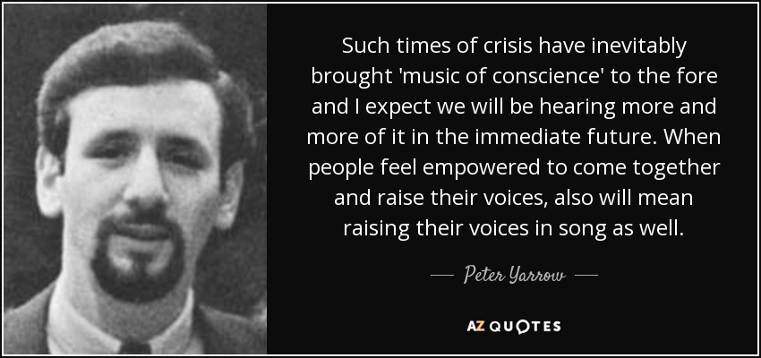Such times of crisis have inevitably brought 'music of conscience' to the fore and I expect we will be hearing more and more of it in the immediate future. When people feel empowered to come together and raise their voices, also will mean raising their voices in song as well. - Peter Yarrow
