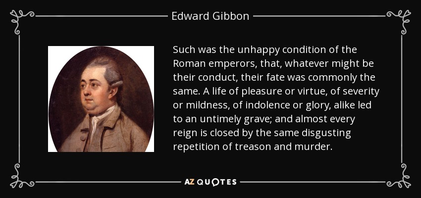 Such was the unhappy condition of the Roman emperors, that, whatever might be their conduct, their fate was commonly the same. A life of pleasure or virtue, of severity or mildness, of indolence or glory, alike led to an untimely grave; and almost every reign is closed by the same disgusting repetition of treason and murder. - Edward Gibbon