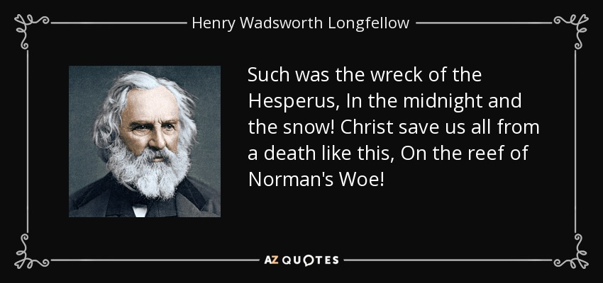 Such was the wreck of the Hesperus, In the midnight and the snow! Christ save us all from a death like this, On the reef of Norman's Woe! - Henry Wadsworth Longfellow