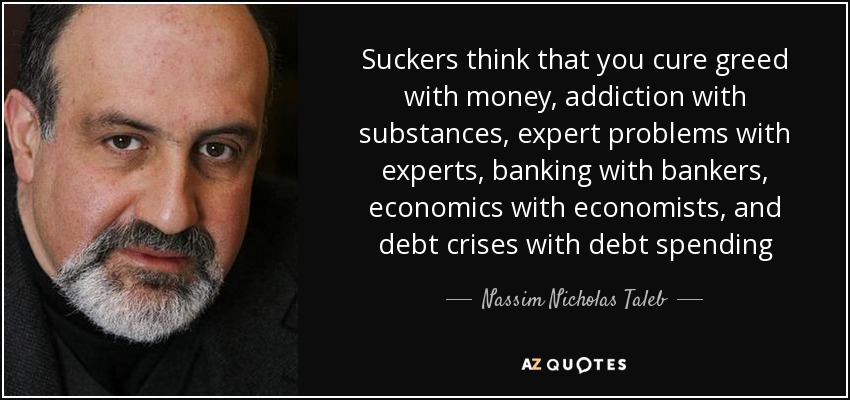 Suckers think that you cure greed with money, addiction with substances, expert problems with experts, banking with bankers, economics with economists, and debt crises with debt spending - Nassim Nicholas Taleb