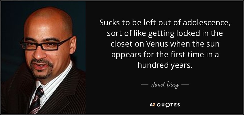 Sucks to be left out of adolescence, sort of like getting locked in the closet on Venus when the sun appears for the first time in a hundred years. - Junot Diaz