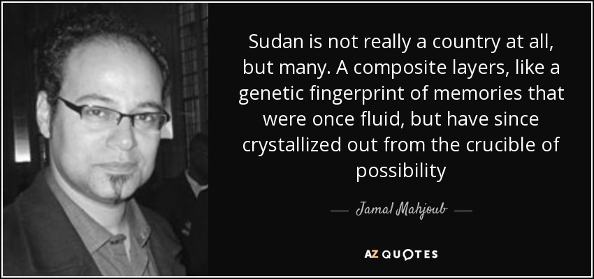 Sudan is not really a country at all, but many. A composite layers, like a genetic fingerprint of memories that were once fluid, but have since crystallized out from the crucible of possibility - Jamal Mahjoub