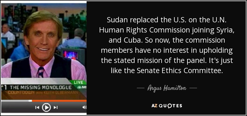 Sudan replaced the U.S. on the U.N. Human Rights Commission joining Syria, and Cuba. So now, the commission members have no interest in upholding the stated mission of the panel. It's just like the Senate Ethics Committee. - Argus Hamilton