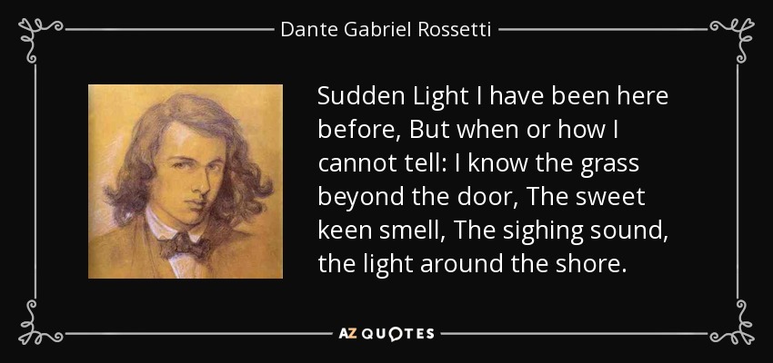 Sudden Light I have been here before, But when or how I cannot tell: I know the grass beyond the door, The sweet keen smell, The sighing sound, the light around the shore. - Dante Gabriel Rossetti