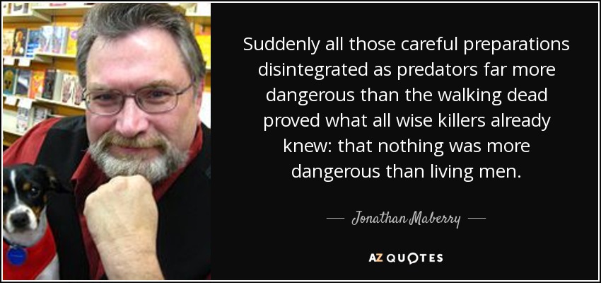 Suddenly all those careful preparations disintegrated as predators far more dangerous than the walking dead proved what all wise killers already knew: that nothing was more dangerous than living men. - Jonathan Maberry
