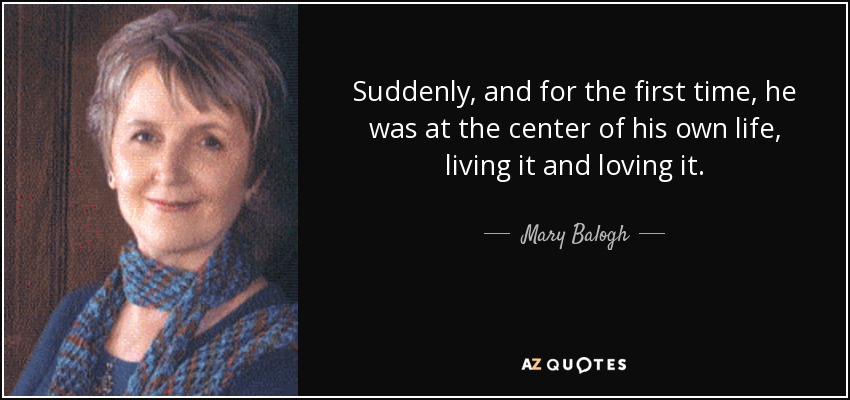 Suddenly, and for the first time, he was at the center of his own life, living it and loving it. - Mary Balogh