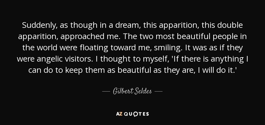Suddenly, as though in a dream, this apparition, this double apparition, approached me. The two most beautiful people in the world were floating toward me, smiling. It was as if they were angelic visitors. I thought to myself, 'If there is anything I can do to keep them as beautiful as they are, I will do it.' - Gilbert Seldes