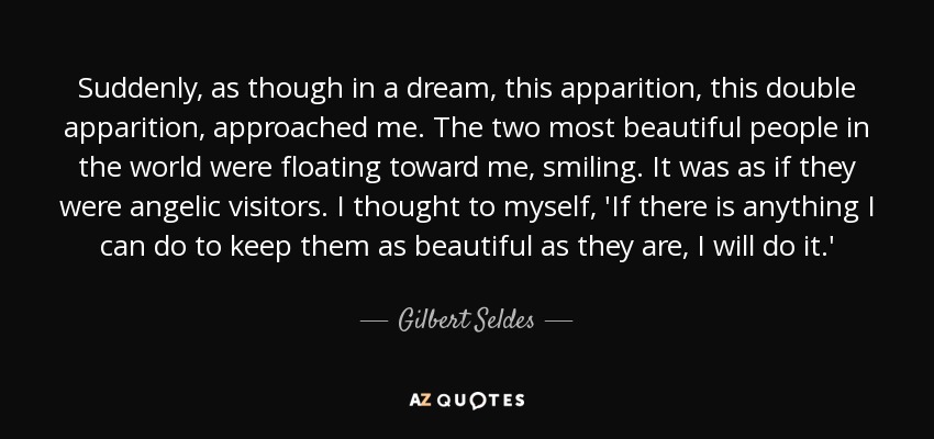 Suddenly, as though in a dream, this apparition, this double apparition, approached me. The two most beautiful people in the world were floating toward me, smiling. It was as if they were angelic visitors. I thought to myself, 'If there is anything I can do to keep them as beautiful as they are, I will do it.' - Gilbert Seldes