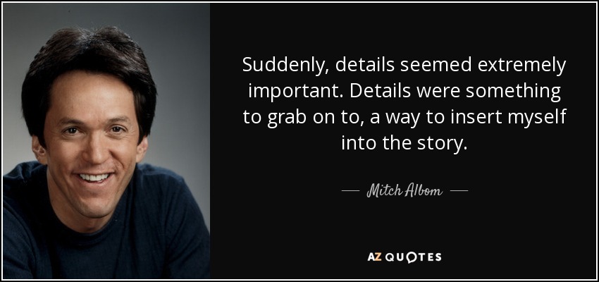 Suddenly, details seemed extremely important. Details were something to grab on to, a way to insert myself into the story. - Mitch Albom