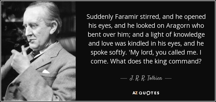 Suddenly Faramir stirred, and he opened his eyes, and he looked on Aragorn who bent over him; and a light of knowledge and love was kindled in his eyes, and he spoke softly. 'My lord, you called me. I come. What does the king command? - J. R. R. Tolkien
