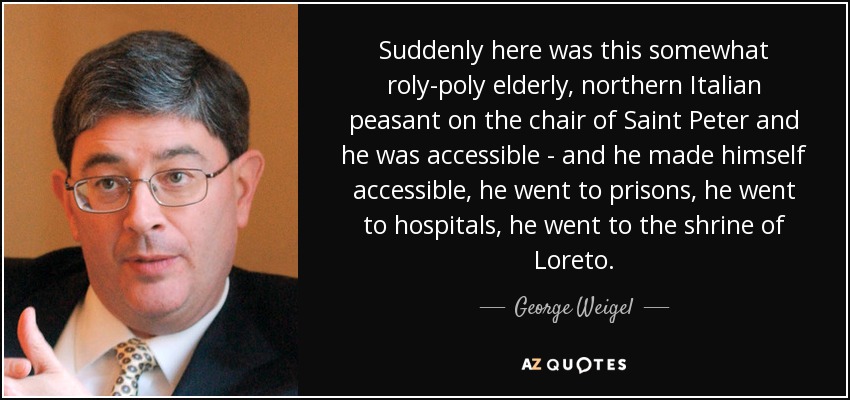 Suddenly here was this somewhat roly-poly elderly, northern Italian peasant on the chair of Saint Peter and he was accessible - and he made himself accessible, he went to prisons, he went to hospitals, he went to the shrine of Loreto. - George Weigel