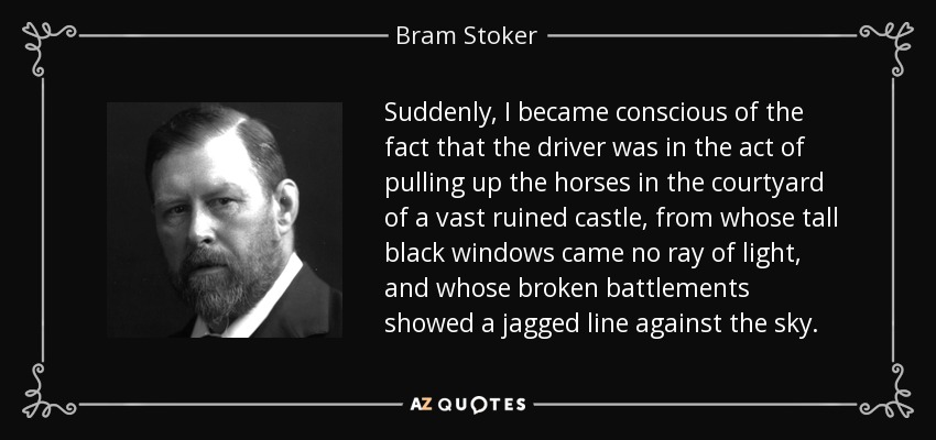 Suddenly, I became conscious of the fact that the driver was in the act of pulling up the horses in the courtyard of a vast ruined castle, from whose tall black windows came no ray of light, and whose broken battlements showed a jagged line against the sky. - Bram Stoker