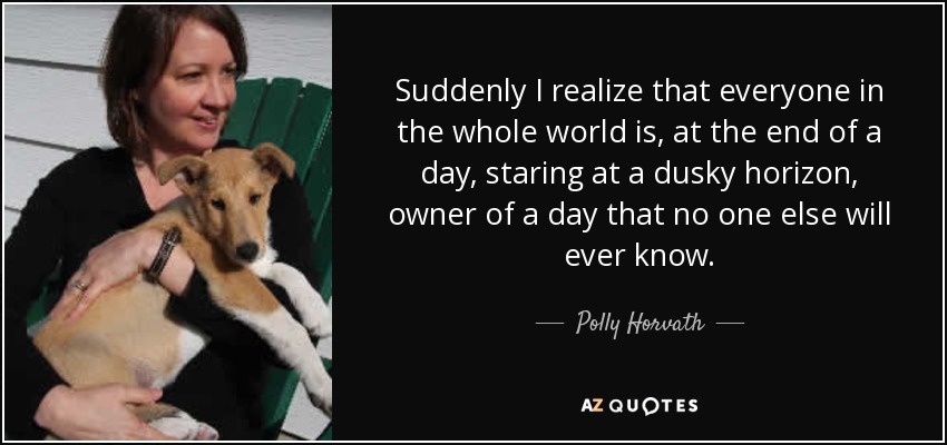 Suddenly I realize that everyone in the whole world is, at the end of a day, staring at a dusky horizon, owner of a day that no one else will ever know. - Polly Horvath