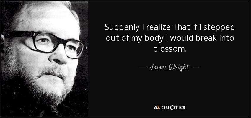 Suddenly I realize That if I stepped out of my body I would break Into blossom. - James Wright