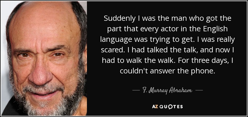 Suddenly I was the man who got the part that every actor in the English language was trying to get. I was really scared. I had talked the talk, and now I had to walk the walk. For three days, I couldn't answer the phone. - F. Murray Abraham