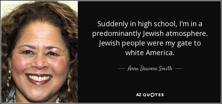 Suddenly in high school, I'm in a predominantly Jewish atmosphere. Jewish people were my gate to white America. - Anna Deavere Smith