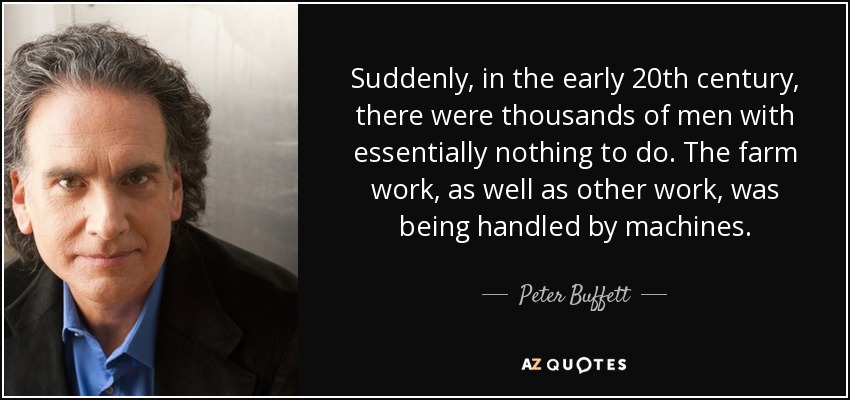 Suddenly, in the early 20th century, there were thousands of men with essentially nothing to do. The farm work, as well as other work, was being handled by machines. - Peter Buffett