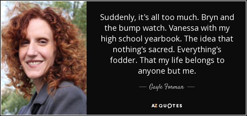 Suddenly, it's all too much. Bryn and the bump watch. Vanessa with my high school yearbook. The idea that nothing's sacred. Everything's fodder. That my life belongs to anyone but me. - Gayle Forman